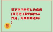 灵芝孢子粉可以治病吗(灵芝孢子粉的功效与作用，你真的知道吗？)