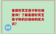 善德轩灵芝孢子粉价格查询？了解善德轩灵芝孢子粉的价格和购买方式？