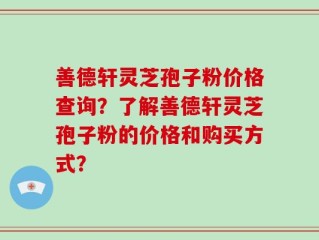善德轩灵芝孢子粉价格查询？了解善德轩灵芝孢子粉的价格和购买方式？