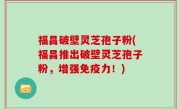 福昌破壁灵芝孢子粉(福昌推出破壁灵芝孢子粉，增强免疫力！)