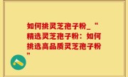 如何挑灵芝孢子粉_“精选灵芝孢子粉：如何挑选高品质灵芝孢子粉”