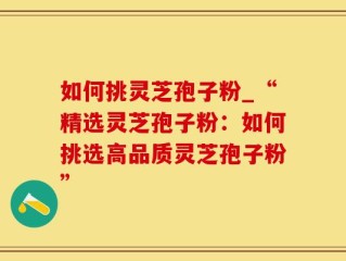 如何挑灵芝孢子粉_“精选灵芝孢子粉：如何挑选高品质灵芝孢子粉”