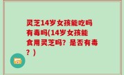 灵芝14岁女孩能吃吗有毒吗(14岁女孩能食用灵芝吗？是否有毒？)