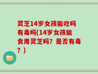 灵芝14岁女孩能吃吗有毒吗(14岁女孩能食用灵芝吗？是否有毒？)
