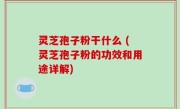 灵芝孢子粉干什么 (灵芝孢子粉的功效和用途详解)