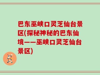 巴东巫峡口灵芝仙台景区(探秘神秘的巴东仙境——巫峡口灵芝仙台景区)