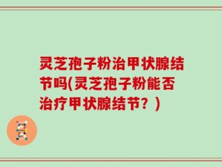 灵芝孢子粉治甲状腺结节吗(灵芝孢子粉能否治疗甲状腺结节？)