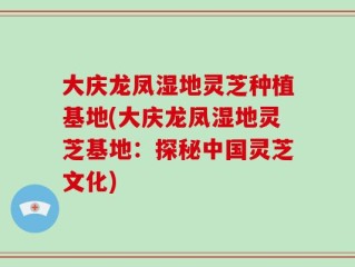 大庆龙凤湿地灵芝种植基地(大庆龙凤湿地灵芝基地：探秘中国灵芝文化)