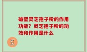 破壁灵芝孢子粉的作用功能？灵芝孢子粉的功效和作用是什么
