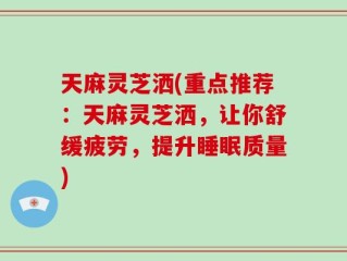 天麻灵芝洒(重点推荐：天麻灵芝洒，让你舒缓疲劳，提升睡眠质量)
