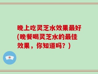 晚上吃灵芝水效果最好(晚餐喝灵芝水的最佳效果，你知道吗？)