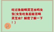 吃过鱼能喝灵芝水吗女生(女生吃鱼后能否喝灵芝水？解密了解一下！)