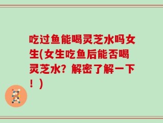 吃过鱼能喝灵芝水吗女生(女生吃鱼后能否喝灵芝水？解密了解一下！)