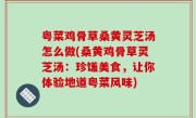 粤菜鸡骨草桑黄灵芝汤怎么做(桑黄鸡骨草灵芝汤：珍馐美食，让你体验地道粤菜风味)