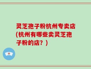 灵芝孢子粉杭州专卖店(杭州有哪些卖灵芝孢子粉的店？)