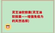 灵芝油软胶囊(灵芝油软胶囊——增强免疫力的天然选择)
