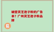 破壁灵芝孢子粉的广告单？广州灵芝孢子粉品牌