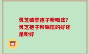 灵芝破壁孢子粉喝法？灵芝孢子粉碾压的好还是粉好