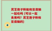 灵芝孢子粉能和豆腐脑一起吃吗 (可以一起食用吗？灵芝孢子粉和豆腐脑的)