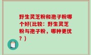 野生灵芝粉和孢子粉哪个好(比较：野生灵芝粉与孢子粉，哪种更优？)