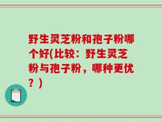 野生灵芝粉和孢子粉哪个好(比较：野生灵芝粉与孢子粉，哪种更优？)