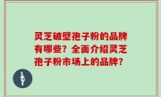 灵芝破壁孢子粉的品牌有哪些？全面介绍灵芝孢子粉市场上的品牌？