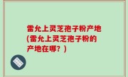 雷允上灵芝孢子粉产地(雷允上灵芝孢子粉的产地在哪？)