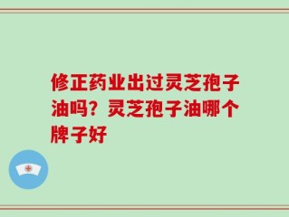 修正药业出过灵芝孢子油吗？灵芝孢子油哪个牌子好