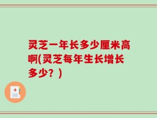 灵芝一年长多少厘米高啊(灵芝每年生长增长多少？)
