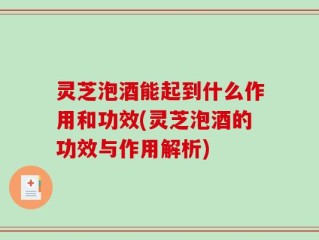 灵芝泡酒能起到什么作用和功效(灵芝泡酒的功效与作用解析)