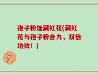 孢子粉加藏红花(藏红花与孢子粉合力，双倍功效！)