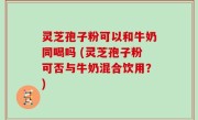 灵芝孢子粉可以和牛奶同喝吗 (灵芝孢子粉可否与牛奶混合饮用？)