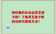 郭欣春的长白山灵芝孢子粉？了解灵芝孢子粉的功效与使用方法？