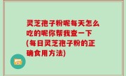 灵芝孢子粉呢每天怎么吃的呢你帮我查一下 (每日灵芝孢子粉的正确食用方法)