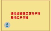 康怡道破壁灵芝孢子粉基地位于何处