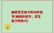 破壁灵芝孢子粉对肝结节(破除肝结节，灵芝孢子粉助力)