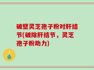 破壁灵芝孢子粉对肝结节(破除肝结节，灵芝孢子粉助力)