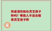 阴虚湿热能吃灵芝孢子粉吗？哪类人不适合服用灵芝孢子粉