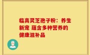 临高灵芝孢子粉:养生新宠 蕴含多种营养的健康滋补品