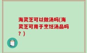 海灵芝可以做汤吗(海灵芝可用于烹饪汤品吗？)