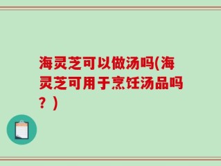 海灵芝可以做汤吗(海灵芝可用于烹饪汤品吗？)