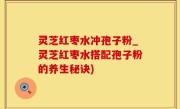 灵芝红枣水冲孢子粉_灵芝红枣水搭配孢子粉的养生秘诀)