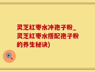 灵芝红枣水冲孢子粉_灵芝红枣水搭配孢子粉的养生秘诀)