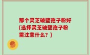 那个灵芝破壁孢子粉好(选择灵芝破壁孢子粉需注意什么？)