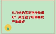 几月份的灵芝孢子粉最好？灵芝孢子粉哪里的产地最好