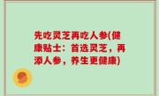 先吃灵芝再吃人参(健康贴士：首选灵芝，再添人参，养生更健康)