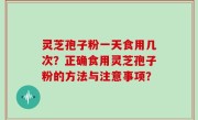 灵芝孢子粉一天食用几次？正确食用灵芝孢子粉的方法与注意事项？