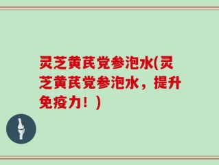 灵芝黄芪党参泡水(灵芝黄芪党参泡水，提升免疫力！)