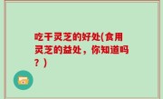 吃干灵芝的好处(食用灵芝的益处，你知道吗？)