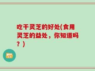 吃干灵芝的好处(食用灵芝的益处，你知道吗？)